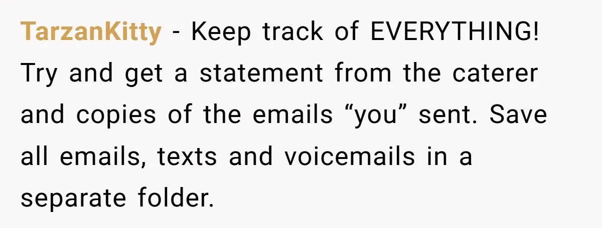 TarzanKitty − Keep track of EVERYTHING! Try and get a statement from the caterer and copies of the emails “you” sent. Save all emails, texts and voicemails in a separate...