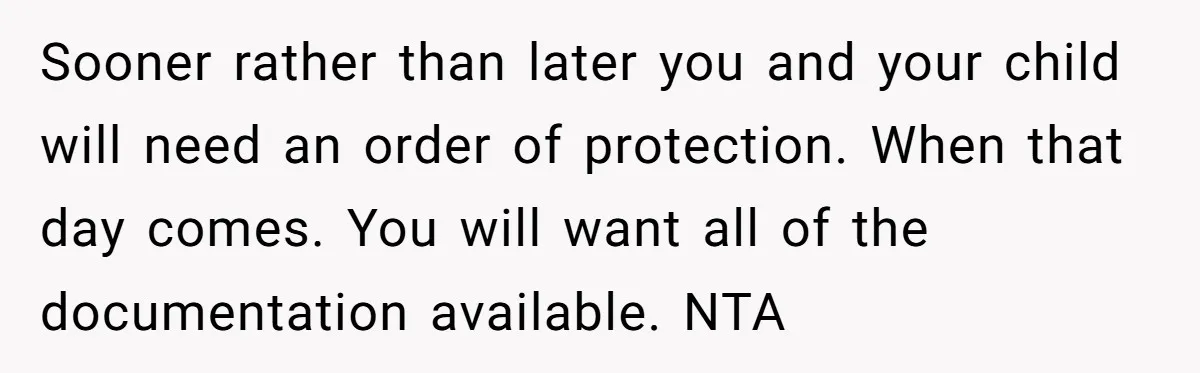 Sooner rather than later you and your child will need an order of protection. When that day comes. You will want all of the documentation available. NTA