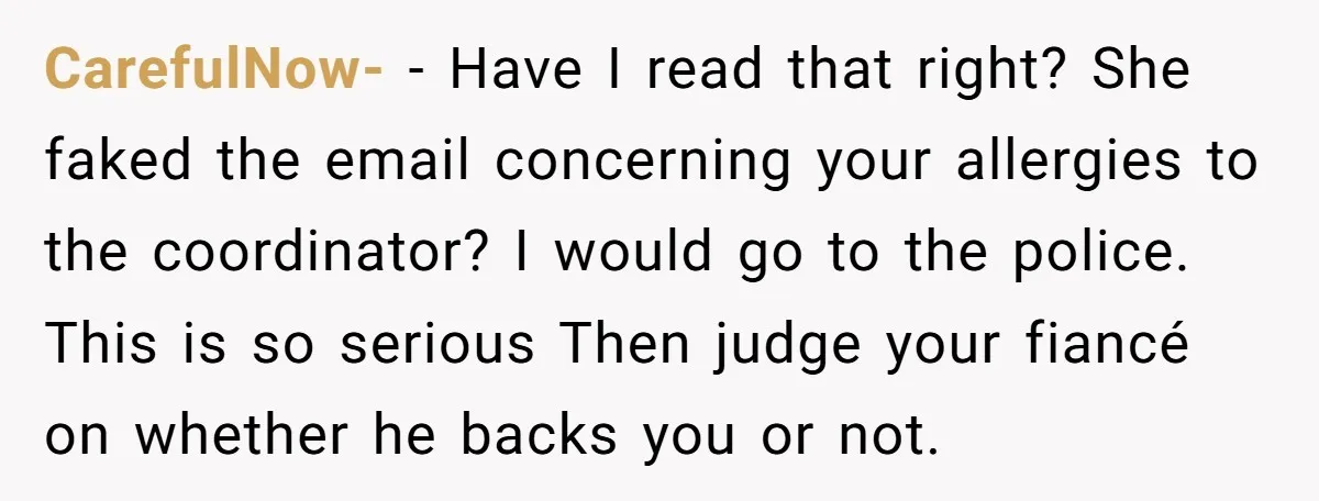 CarefulNow- − Have I read that right? She faked the email concerning your allergies to the coordinator? I would go to the police. This is so serious Then judge your...