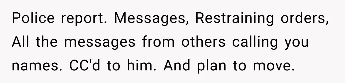 Police report. Messages, Restraining orders, All the messages from others calling you names. CC'd to him. And plan to move.