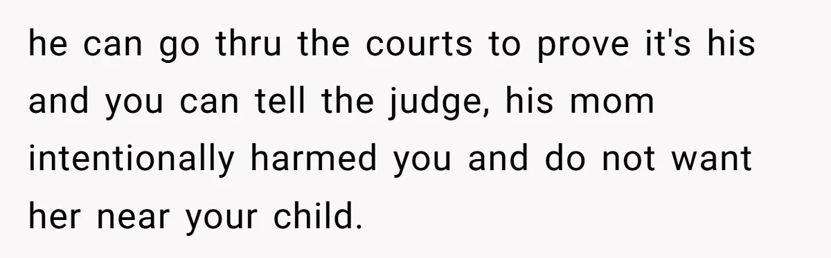 he can go thru the courts to prove it's his and you can tell the judge, his mom intentionally harmed you and do not want her near your child.
