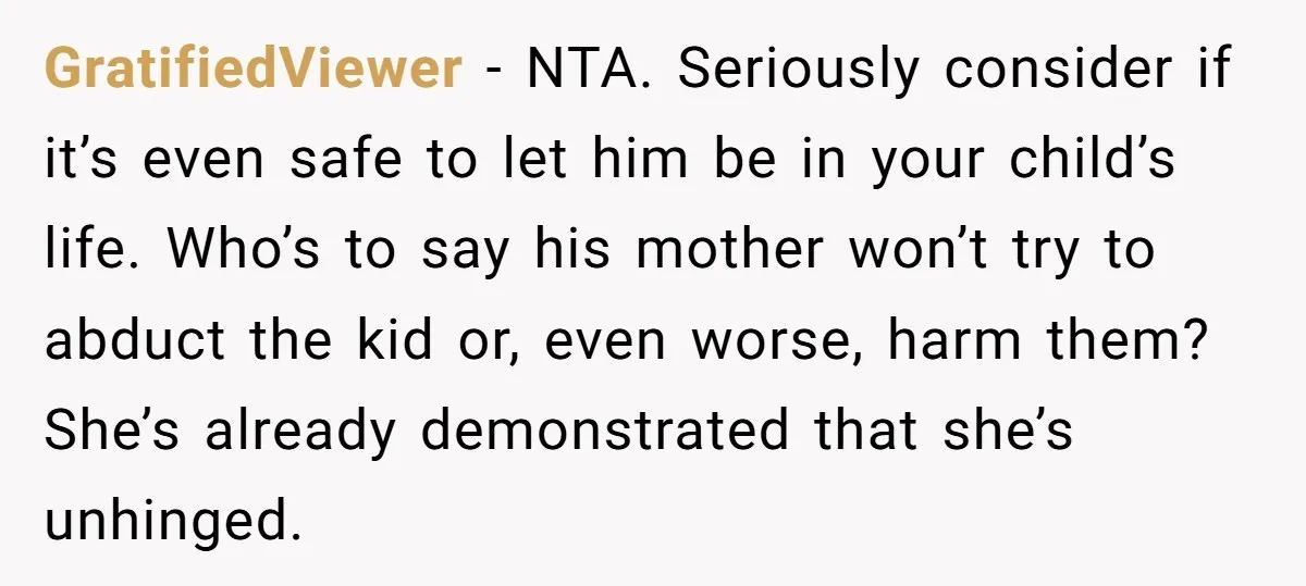 GratifiedViewer − NTA. Seriously consider if it’s even safe to let him be in your child’s life. Who’s to say his mother won’t try to abduct the kid or, even...