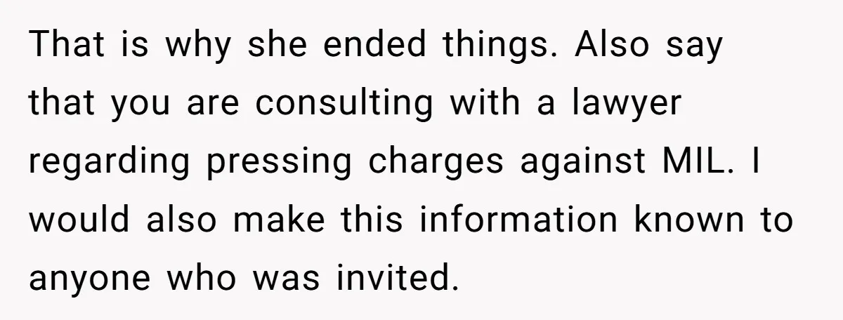 That is why she ended things. Also say that you are consulting with a lawyer regarding pressing charges against MIL. I would also make this information known to anyone who...