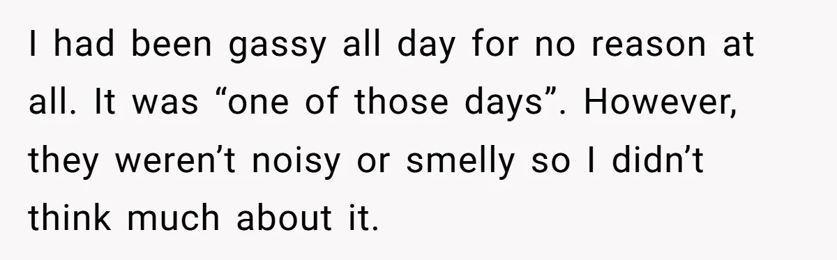 I had been gassy all day for no reason at all. It was “one of those days”. However, they weren’t noisy or smelly so I didn’t think much about it.