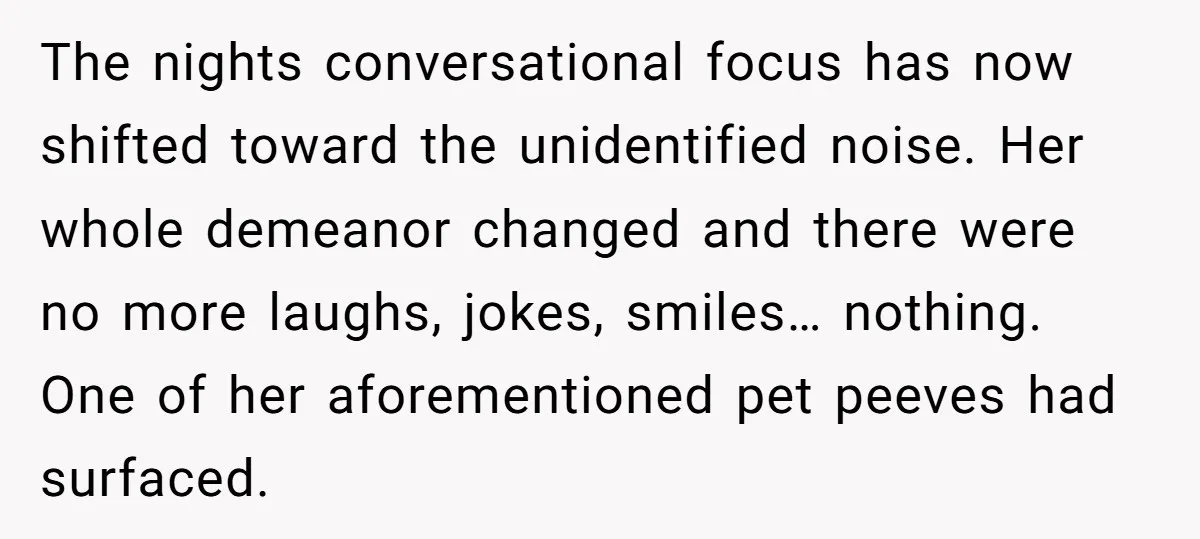 The nights conversational focus has now shifted toward the unidentified noise. Her whole demeanor changed and there were no more laughs, jokes, smiles… nothing. One of her aforementioned pet peeves...