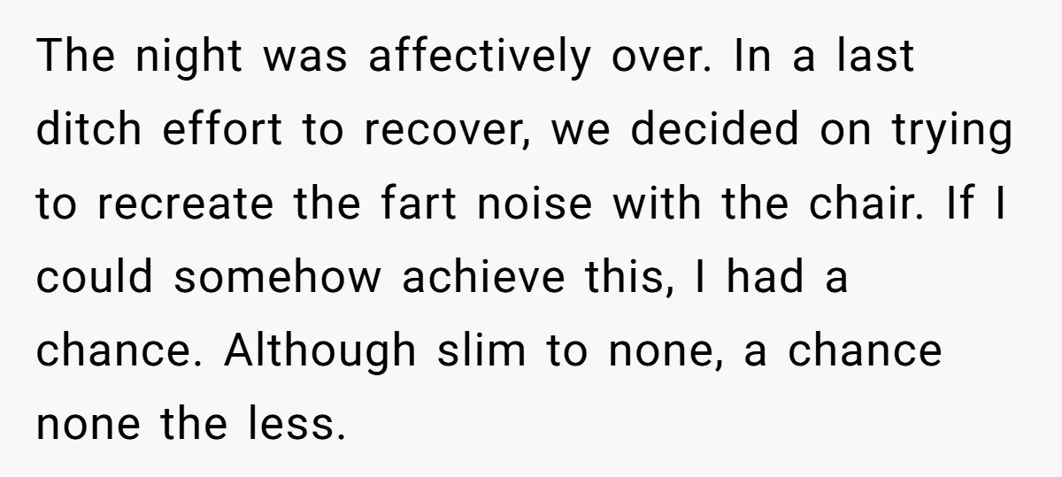 The night was affectively over. In a last ditch effort to recover, we decided on trying to recreate the fart noise with the chair. If I could somehow achieve this,...