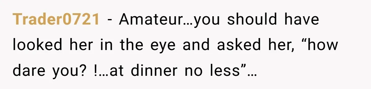 Trader0721 − Amateur…you should have looked her in the eye and asked her, “how dare you? !…at dinner no less”…