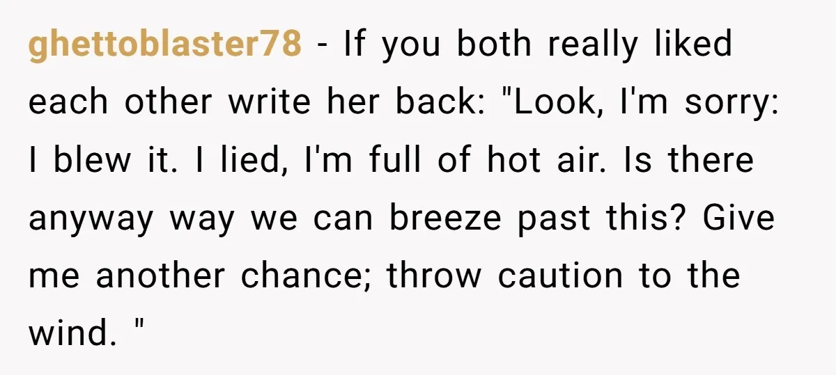ghettoblaster78 − If you both really liked each other write her back: "Look, I'm sorry: I blew it. I lied, I'm full of hot air. Is there anyway way we...