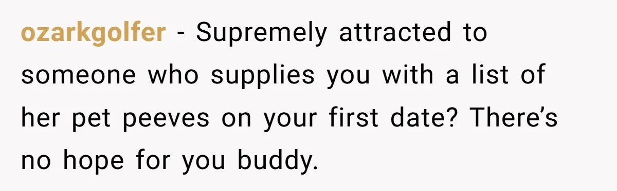 ozarkgolfer − Supremely attracted to someone who supplies you with a list of her pet peeves on your first date? There’s no hope for you buddy.