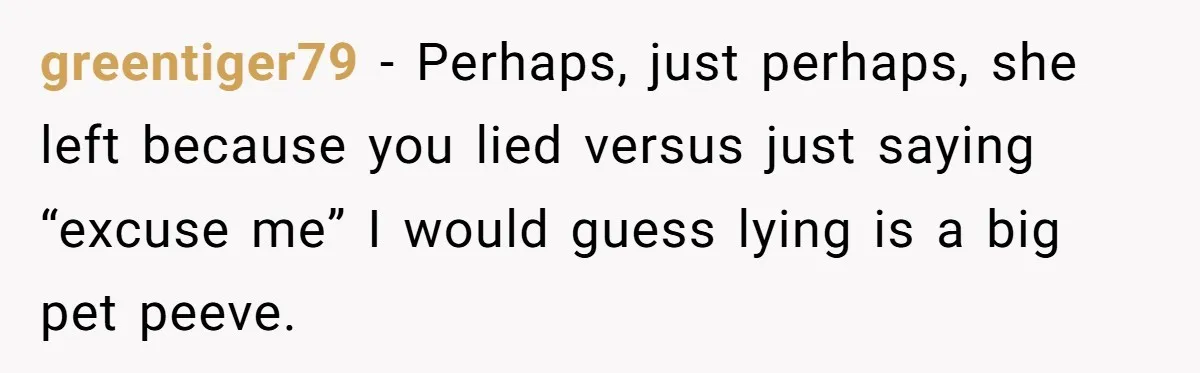 greentiger79 − Perhaps, just perhaps, she left because you lied versus just saying “excuse me” I would guess lying is a big pet peeve.