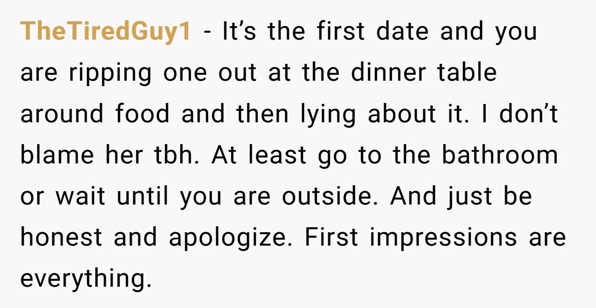 TheTiredGuy1 − It’s the first date and you are ripping one out at the dinner table around food and then lying about it. I don’t blame her tbh. At least...