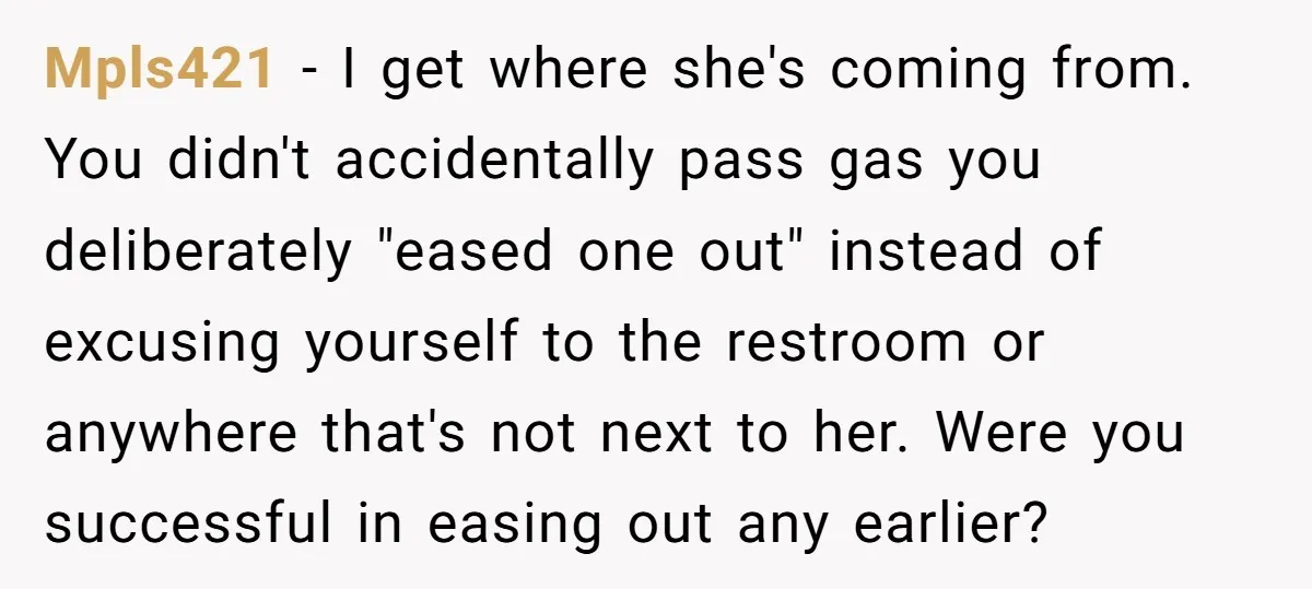 Mpls421 − I get where she's coming from. You didn't accidentally pass gas you deliberately "eased one out" instead of excusing yourself to the restroom or anywhere that's not next...