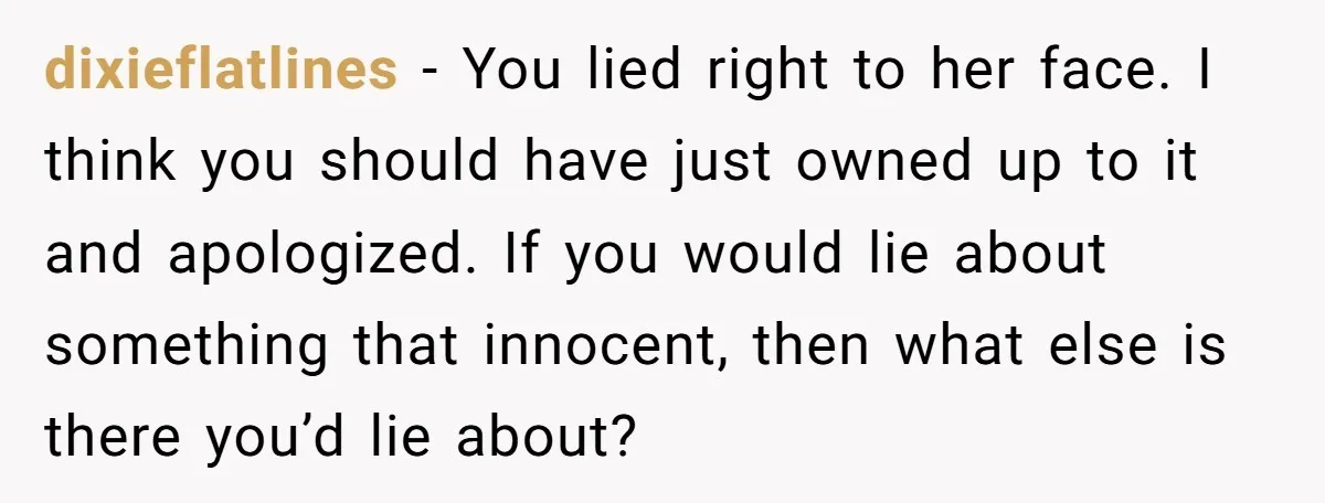 dixieflatlines − You lied right to her face. I think you should have just owned up to it and apologized. If you would lie about something that innocent, then what...