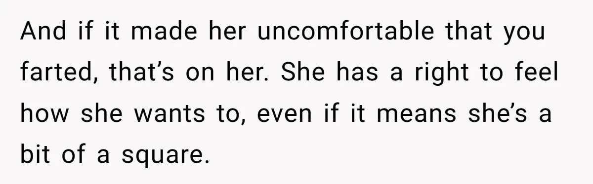 And if it made her uncomfortable that you farted, that’s on her. She has a right to feel how she wants to, even if it means she’s a bit of...