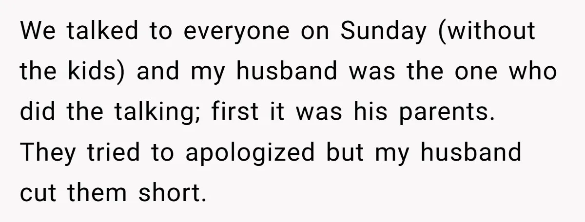 We talked to everyone on Sunday (without the kids) and my husband was the one who did the talking; first it was his parents. They tried to apologized but my...