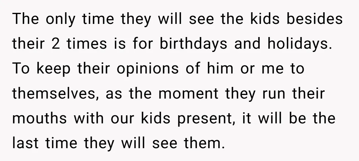 The only time they will see the kids besides their 2 times is for birthdays and holidays. To keep their opinions of him or me to themselves, as the moment...