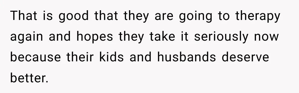 That is good that they are going to therapy again and hopes they take it seriously now because their kids and husbands deserve better.