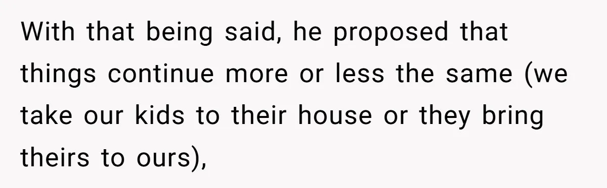 With that being said, he proposed that things continue more or less the same (we take our kids to their house or they bring theirs to ours),