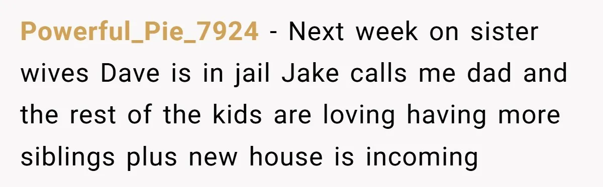 Powerful_Pie_7924 − Next week on sister wives Dave is in jail Jake calls me dad and the rest of the kids are loving having more siblings plus new house is...