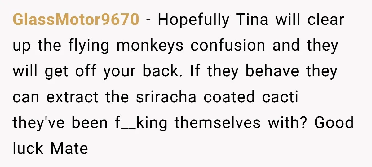 GlassMotor9670 − Hopefully Tina will clear up the flying monkeys confusion and they will get off your back. If they behave they can extract the sriracha coated cacti they've been...