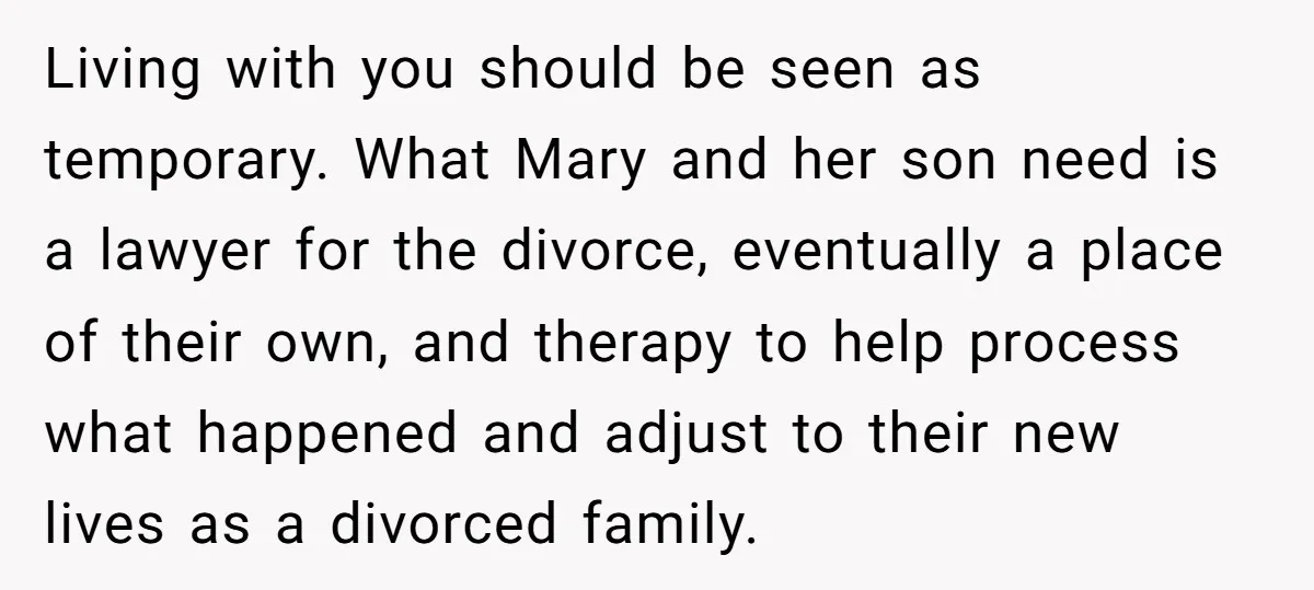 Living with you should be seen as temporary. What Mary and her son need is a lawyer for the divorce, eventually a place of their own, and therapy to help...