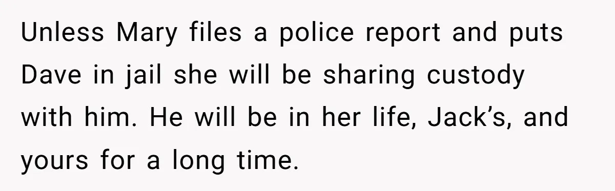 Unless Mary files a police report and puts Dave in jail she will be sharing custody with him. He will be in her life, Jack’s, and yours for a long...