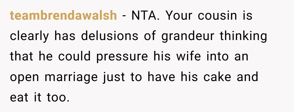 teambrendawalsh − NTA. Your cousin is clearly has delusions of grandeur thinking that he could pressure his wife into an open marriage just to have his cake and eat it...