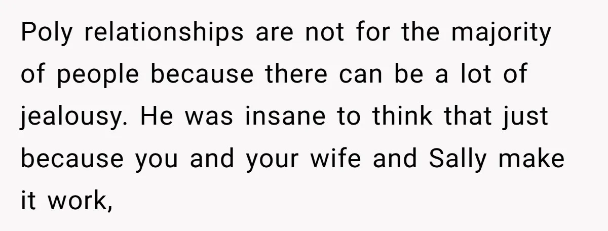 Poly relationships are not for the majority of people because there can be a lot of jealousy. He was insane to think that just because you and your wife and...