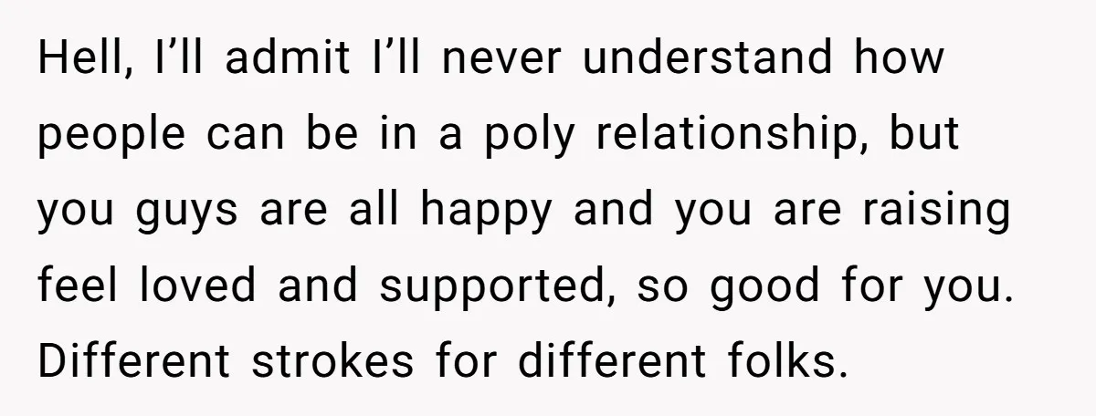 Hell, I’ll admit I’ll never understand how people can be in a poly relationship, but you guys are all happy and you are raising feel loved and supported, so good...