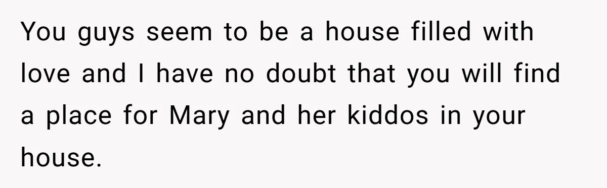 You guys seem to be a house filled with love and I have no doubt that you will find a place for Mary and her kiddos in your house.