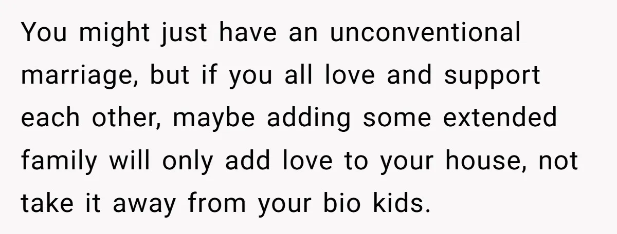 You might just have an unconventional marriage, but if you all love and support each other, maybe adding some extended family will only add love to your house, not take...