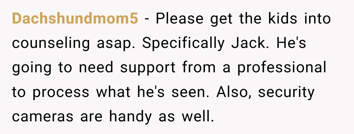 Dachshundmom5 − Please get the kids into counseling asap. Specifically Jack. He's going to need support from a professional to process what he's seen. Also, security cameras are handy as...