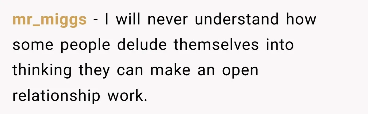 mr_miggs − I will never understand how some people delude themselves into thinking they can make an open relationship work.