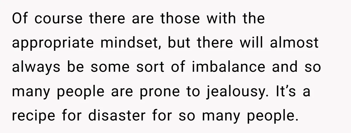 Of course there are those with the appropriate mindset, but there will almost always be some sort of imbalance and so many people are prone to jealousy. It’s a recipe...