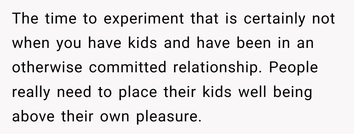 The time to experiment that is certainly not when you have kids and have been in an otherwise committed relationship. People really need to place their kids well being above...