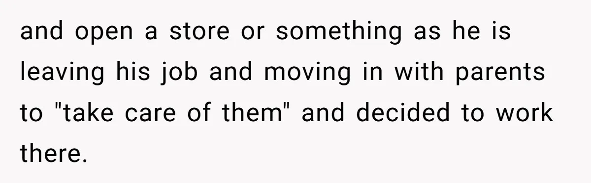 and open a store or something as he is leaving his job and moving in with parents to "take care of them" and decided to work there.