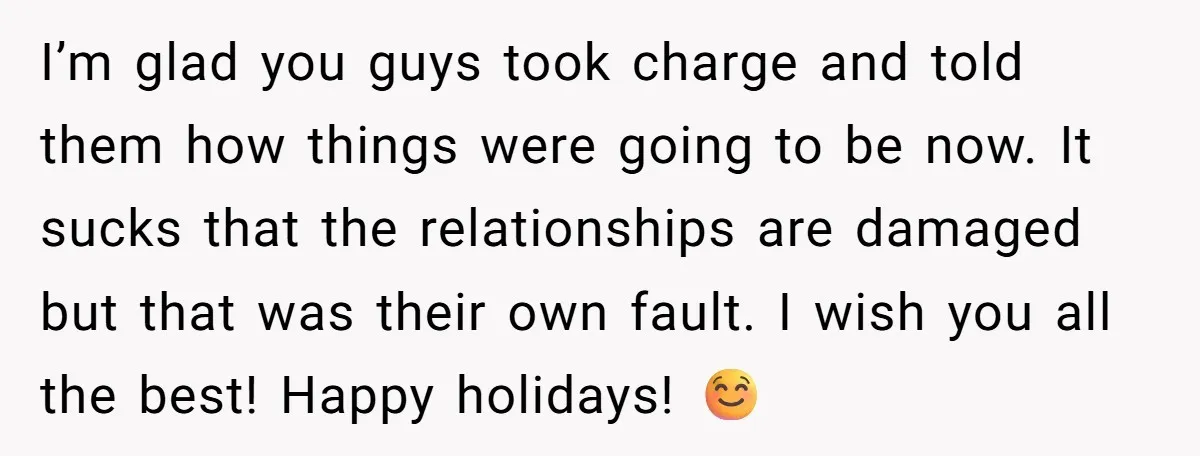 I’m glad you guys took charge and told them how things were going to be now. It sucks that the relationships are damaged but that was their own fault. I...