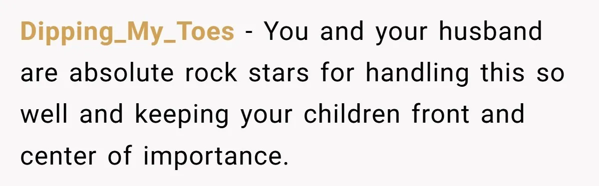 Dipping_My_Toes − You and your husband are absolute rock stars for handling this so well and keeping your children front and center of importance.