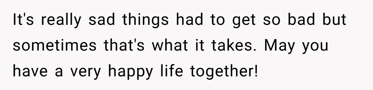 It's really sad things had to get so bad but sometimes that's what it takes. May you have a very happy life together!