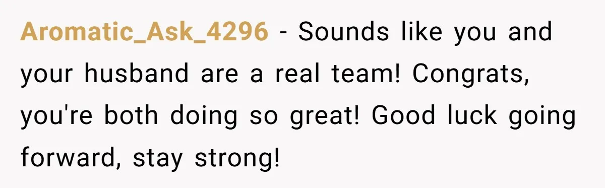 Aromatic_Ask_4296 − Sounds like you and your husband are a real team! Congrats, you're both doing so great! Good luck going forward, stay strong!