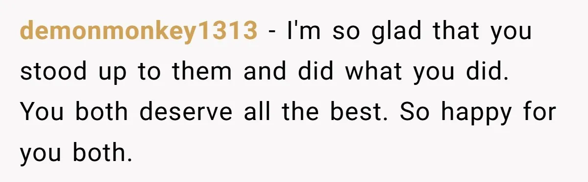demonmonkey1313 − I'm so glad that you stood up to them and did what you did. You both deserve all the best. So happy for you both.