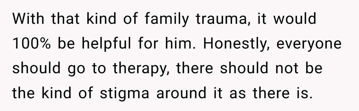With that kind of family trauma, it would 100% be helpful for him. Honestly, everyone should go to therapy, there should not be the kind of stigma around it as...
