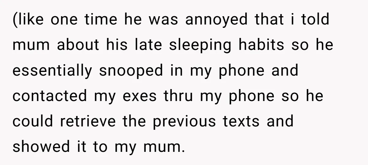 (like one time he was annoyed that i told mum about his late sleeping habits so he essentially snooped in my phone and contacted my exes thru my phone so...