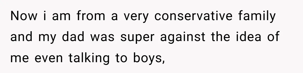 Now i am from a very conservative family and my dad was super against the idea of me even talking to boys,