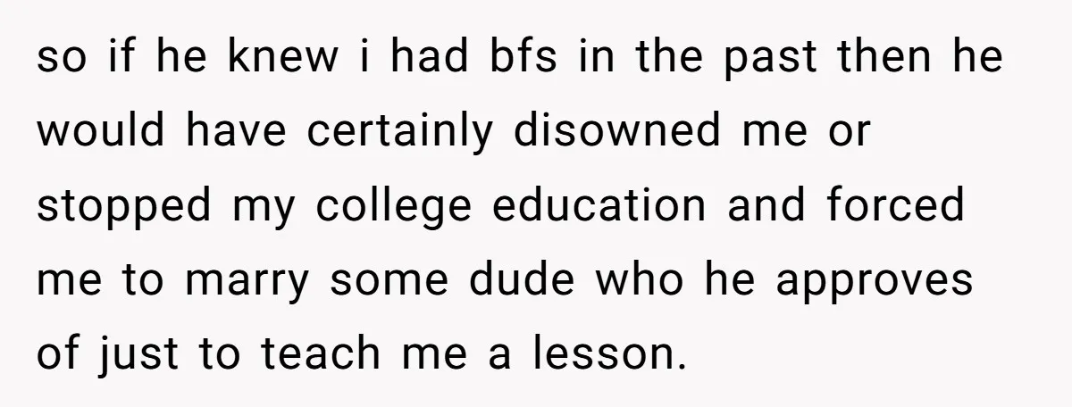so if he knew i had bfs in the past then he would have certainly disowned me or stopped my college education and forced me to marry some dude who...