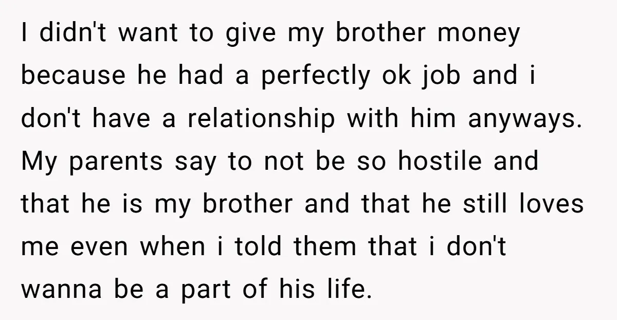 I didn't want to give my brother money because he had a perfectly ok job and i don't have a relationship with him anyways. My parents say to not be...