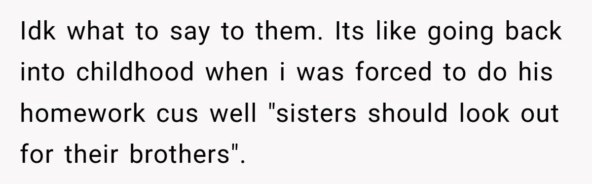 Idk what to say to them. Its like going back into childhood when i was forced to do his homework cus well "sisters should look out for their brothers".
