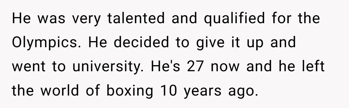 He was very talented and qualified for the Olympics. He decided to give it up and went to university. He's 27 now and he left the world of boxing 10...
