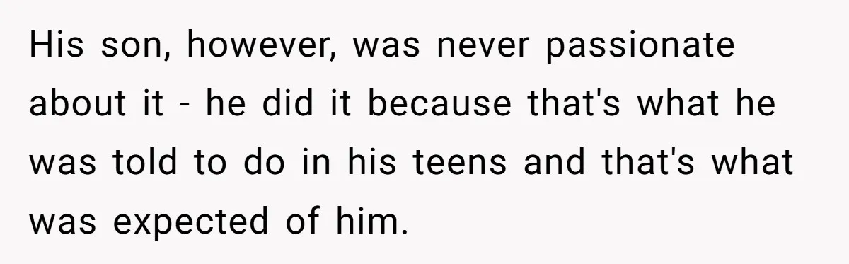 His son, however, was never passionate about it - he did it because that's what he was told to do in his teens and that's what was expected of him.