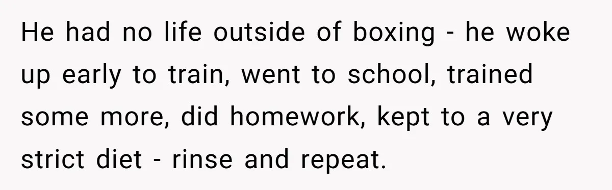 He had no life outside of boxing - he woke up early to train, went to school, trained some more, did homework, kept to a very strict diet - rinse...